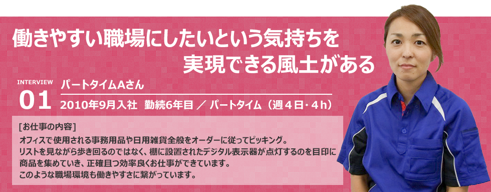 “働きやすい職場にしたいという気持ちを実現できる風土がある”入社：2010年9月入社　勤続6年目 　雇用形態：パートタイム（週4日間・4ｈ）  [お仕事の内容] オフィスで使用される事務用品や日用雑貨全般をオーダーに従ってピッキング。 リストを見ながら歩き回るのではなく、棚に設置されたデジタル表示器が点灯するのを目印に 商品を集めていき、正確且つ効率良くお仕事ができています。 このような職場環境も