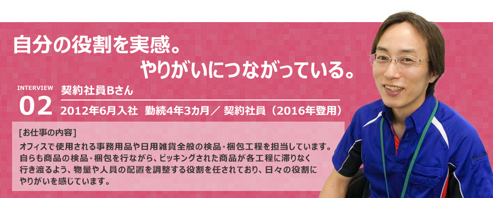 “自分の役割を実感。やりがいにつながっている。”入社：2012年6月入社　勤続4年3カ月 雇用形態：契約社員（2016年に契約社員へ）   [お仕事の内容] オフィスで使用される事務用品や日用雑貨全般の検品・梱包工程を担当しています。 自らも商品の検品・梱包を行ながら、ピッキングされた商品が各工程に滞りなく行き渡るよう、物量や 人員の配置を調整する役割を任されており、日々の役割にやりがいを感じてい